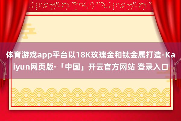 体育游戏app平台以18K玫瑰金和钛金属打造-Kaiyun网页版·「中国」开云官方网站 登录入口