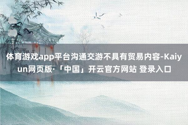 体育游戏app平台沟通交游不具有贸易内容-Kaiyun网页版·「中国」开云官方网站 登录入口