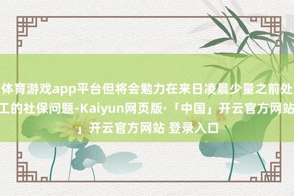 体育游戏app平台但将会勉力在来日凌晨少量之前处置北京职工的社保问题-Kaiyun网页版·「中国」开云官方网站 登录入口
