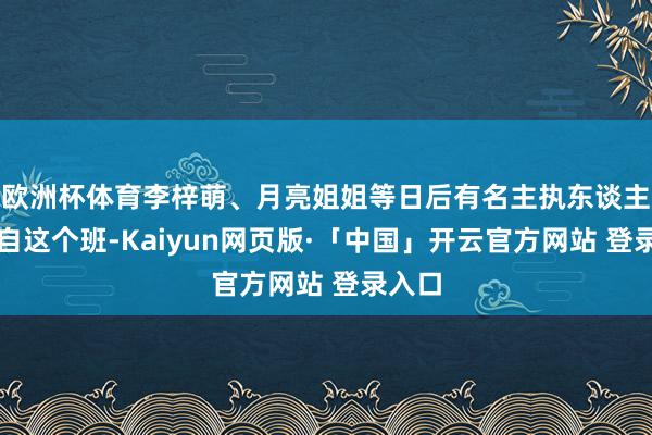 欧洲杯体育李梓萌、月亮姐姐等日后有名主执东谈主都出自这个班-Kaiyun网页版·「中国」开云官方网站 登录入口