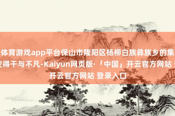 体育游戏app平台保山市隆阳区杨柳白族彝族乡的集市逐渐变得干与不凡-Kaiyun网页版·「中国」开云官方网站 登录入口