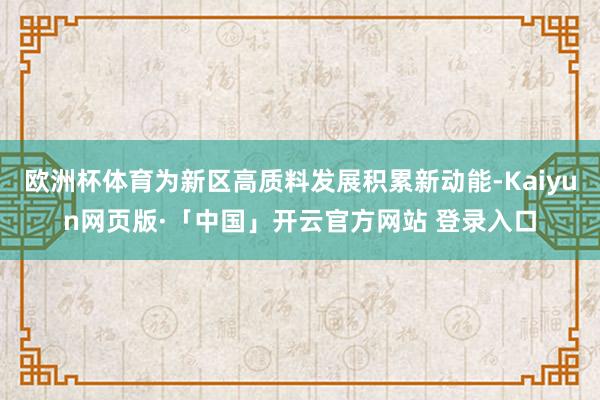 欧洲杯体育为新区高质料发展积累新动能-Kaiyun网页版·「中国」开云官方网站 登录入口