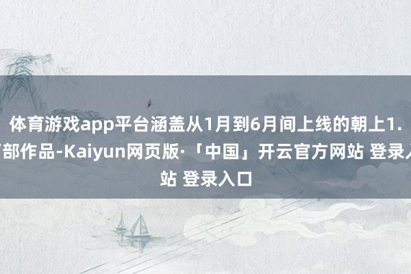 体育游戏app平台涵盖从1月到6月间上线的朝上1.8万部作品-Kaiyun网页版·「中国」开云官方网站 登录入口