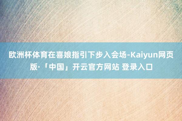欧洲杯体育在喜娘指引下步入会场-Kaiyun网页版·「中国」开云官方网站 登录入口