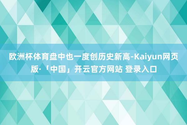 欧洲杯体育盘中也一度创历史新高-Kaiyun网页版·「中国」开云官方网站 登录入口