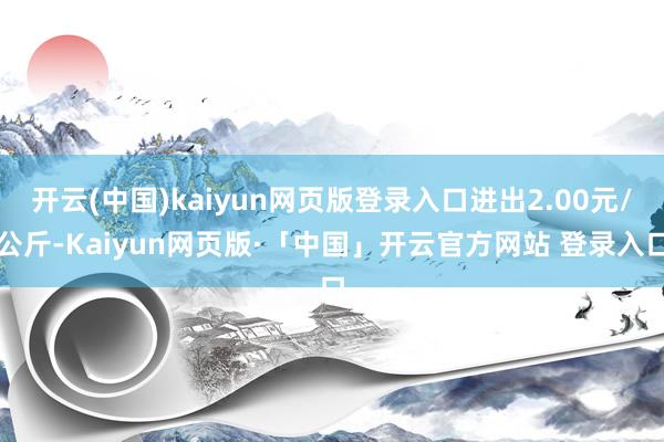 开云(中国)kaiyun网页版登录入口进出2.00元/公斤-Kaiyun网页版·「中国」开云官方网站 登录入口