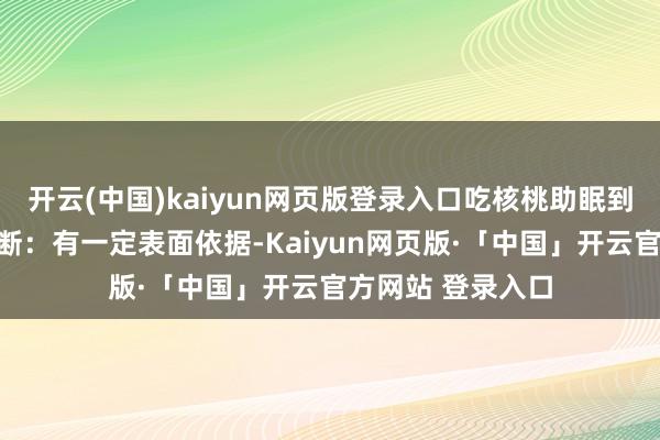 开云(中国)kaiyun网页版登录入口吃核桃助眠到底有莫得用?论断:有一定表面依据-Kaiyun网页版·「中国」开云官方网站 登录入口