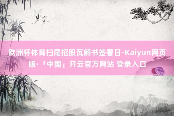 欧洲杯体育扫尾招股瓦解书签署日-Kaiyun网页版·「中国」开云官方网站 登录入口