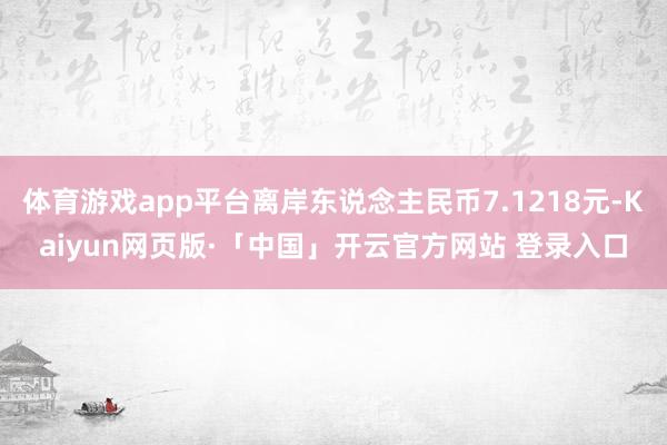 体育游戏app平台离岸东说念主民币7.1218元-Kaiyun网页版·「中国」开云官方网站 登录入口