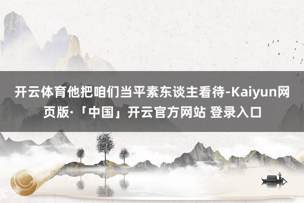 开云体育他把咱们当平素东谈主看待-Kaiyun网页版·「中国」开云官方网站 登录入口
