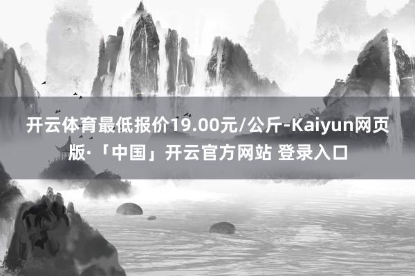 开云体育最低报价19.00元/公斤-Kaiyun网页版·「中国」开云官方网站 登录入口