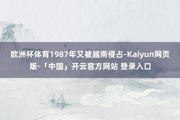 欧洲杯体育1987年又被越南侵占-Kaiyun网页版·「中国」开云官方网站 登录入口