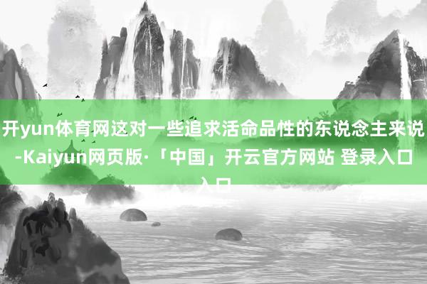 开yun体育网这对一些追求活命品性的东说念主来说-Kaiyun网页版·「中国」开云官方网站 登录入口
