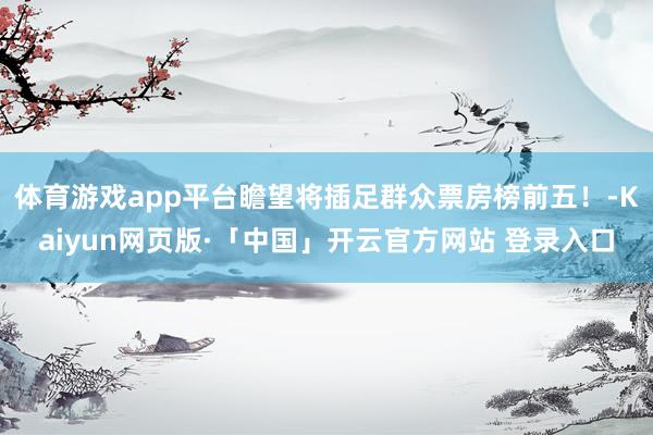 体育游戏app平台瞻望将插足群众票房榜前五！-Kaiyun网页版·「中国」开云官方网站 登录入口
