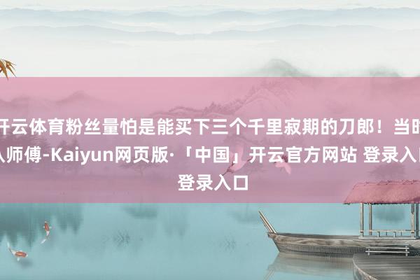 开云体育粉丝量怕是能买下三个千里寂期的刀郎！当时认师傅-Kaiyun网页版·「中国」开云官方网站 登录入口