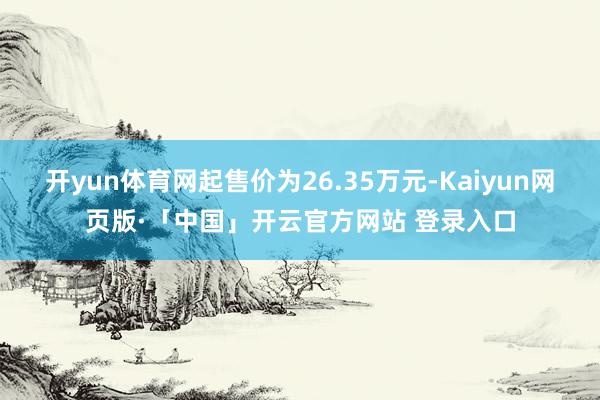 开yun体育网起售价为26.35万元-Kaiyun网页版·「中国」开云官方网站 登录入口