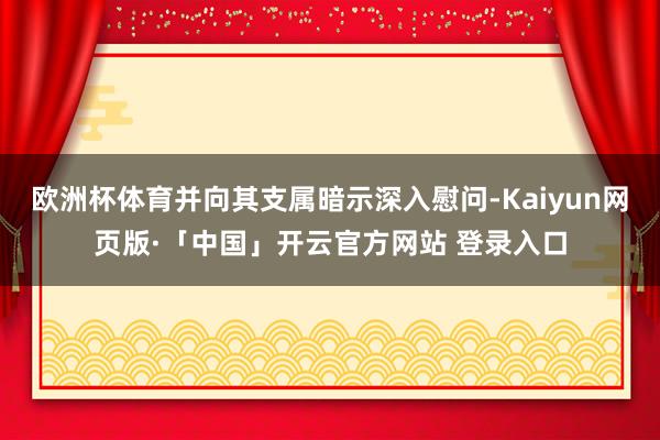 欧洲杯体育并向其支属暗示深入慰问-Kaiyun网页版·「中国」开云官方网站 登录入口