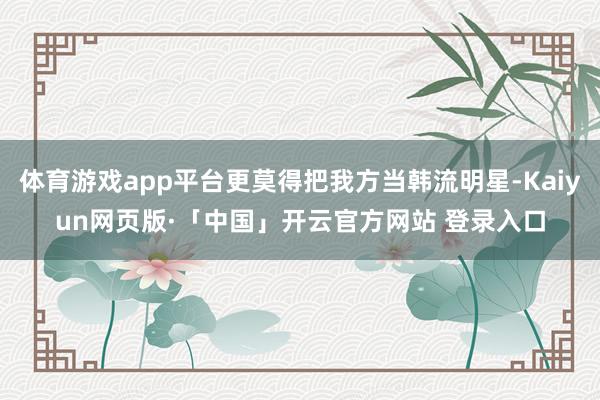 体育游戏app平台更莫得把我方当韩流明星-Kaiyun网页版·「中国」开云官方网站 登录入口