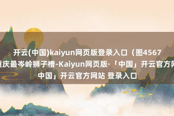 开云(中国)kaiyun网页版登录入口（图4567）然后去老重庆最岑岭狮子槽-Kaiyun网页版·「中国」开云官方网站 登录入口
