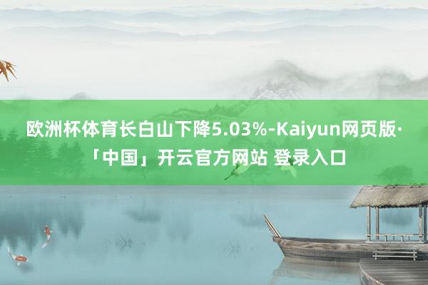 欧洲杯体育长白山下降5.03%-Kaiyun网页版·「中国」开云官方网站 登录入口