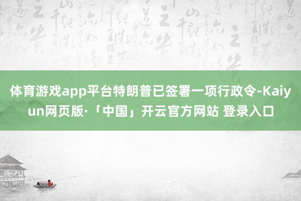 体育游戏app平台特朗普已签署一项行政令-Kaiyun网页版·「中国」开云官方网站 登录入口