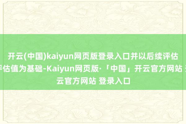 开云(中国)kaiyun网页版登录入口并以后续评估呈文的评估值为基础-Kaiyun网页版·「中国」开云官方网站 登录入口
