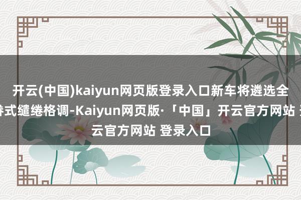 开云(中国)kaiyun网页版登录入口新车将遴选全新的家眷式缱绻格调-Kaiyun网页版·「中国」开云官方网站 登录入口