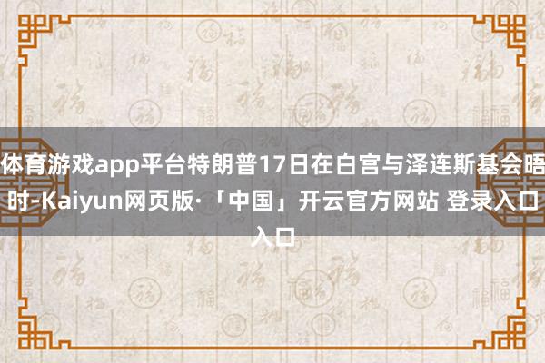 体育游戏app平台特朗普17日在白宫与泽连斯基会晤时-Kaiyun网页版·「中国」开云官方网站 登录入口