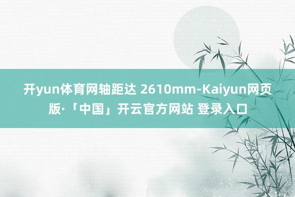 开yun体育网轴距达 2610mm-Kaiyun网页版·「中国」开云官方网站 登录入口