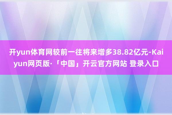 开yun体育网较前一往将来增多38.82亿元-Kaiyun网页版·「中国」开云官方网站 登录入口