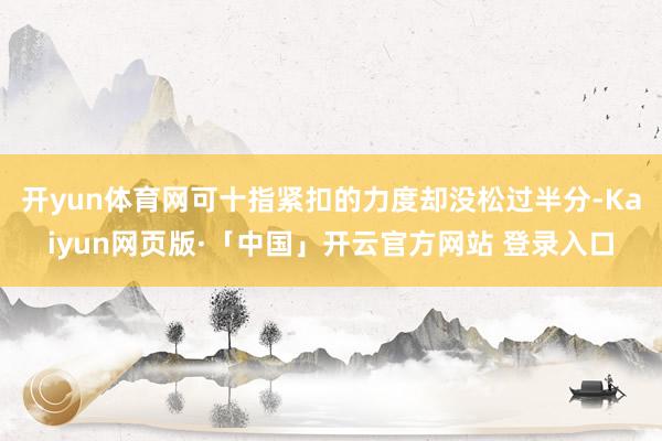 开yun体育网可十指紧扣的力度却没松过半分-Kaiyun网页版·「中国」开云官方网站 登录入口