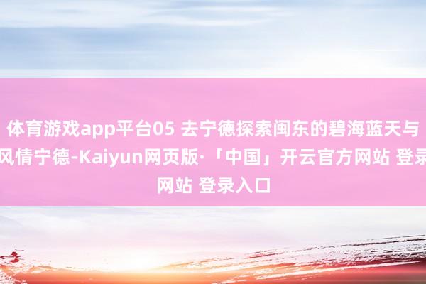 体育游戏app平台05 去宁德探索闽东的碧海蓝天与渔村风情宁德-Kaiyun网页版·「中国」开云官方网站 登录入口