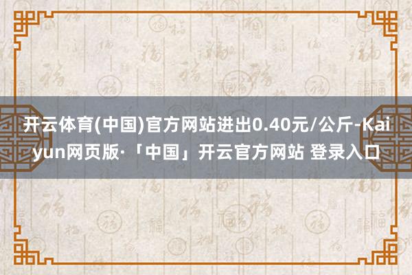 开云体育(中国)官方网站进出0.40元/公斤-Kaiyun网页版·「中国」开云官方网站 登录入口