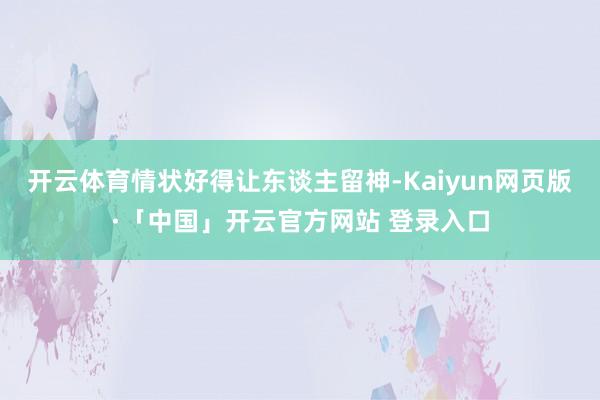 开云体育情状好得让东谈主留神-Kaiyun网页版·「中国」开云官方网站 登录入口