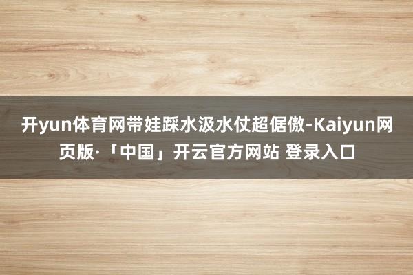 开yun体育网带娃踩水汲水仗超倨傲-Kaiyun网页版·「中国」开云官方网站 登录入口