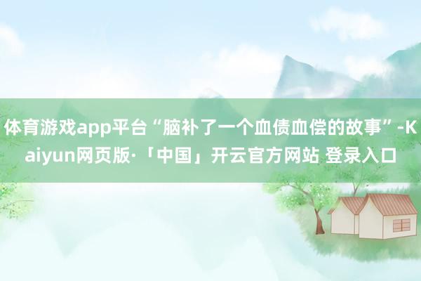 体育游戏app平台“脑补了一个血债血偿的故事”-Kaiyun网页版·「中国」开云官方网站 登录入口