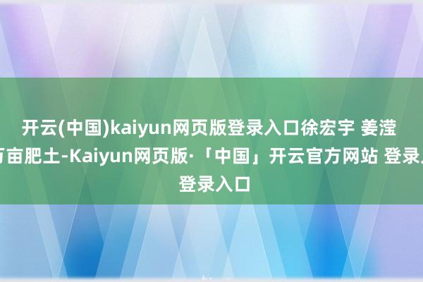 开云(中国)kaiyun网页版登录入口徐宏宇 姜滢 摄万亩肥土-Kaiyun网页版·「中国」开云官方网站 登录入口