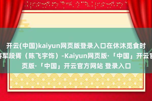 开云(中国)kaiyun网页版登录入口在休沐觅食时或然碰见了少年将军段胥(陈飞宇饰)-Kaiyun网页版·「中国」开云官方网站 登录入口