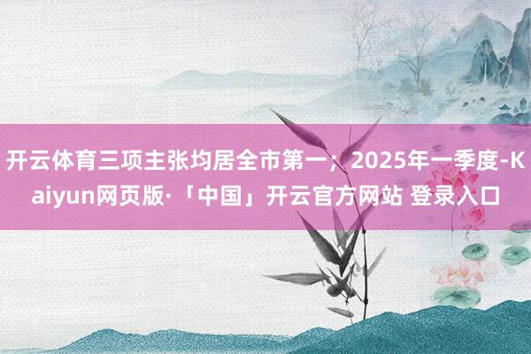 开云体育三项主张均居全市第一；2025年一季度-Kaiyun网页版·「中国」开云官方网站 登录入口