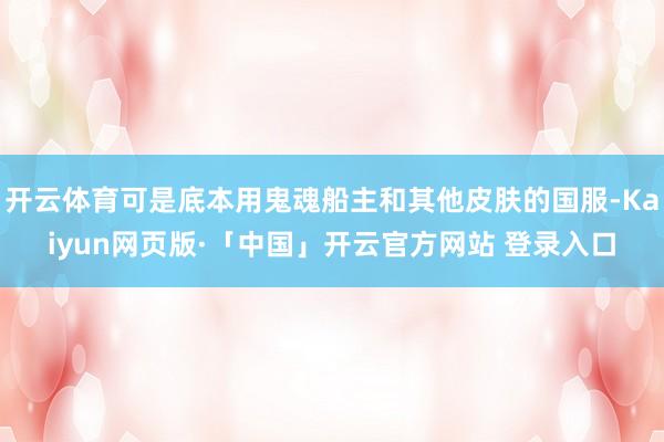 开云体育可是底本用鬼魂船主和其他皮肤的国服-Kaiyun网页版·「中国」开云官方网站 登录入口