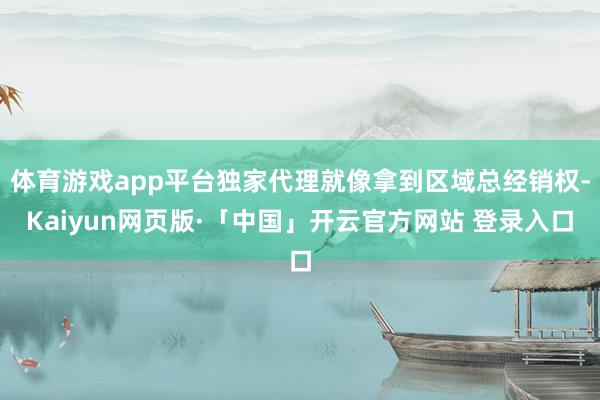 体育游戏app平台独家代理就像拿到区域总经销权-Kaiyun网页版·「中国」开云官方网站 登录入口