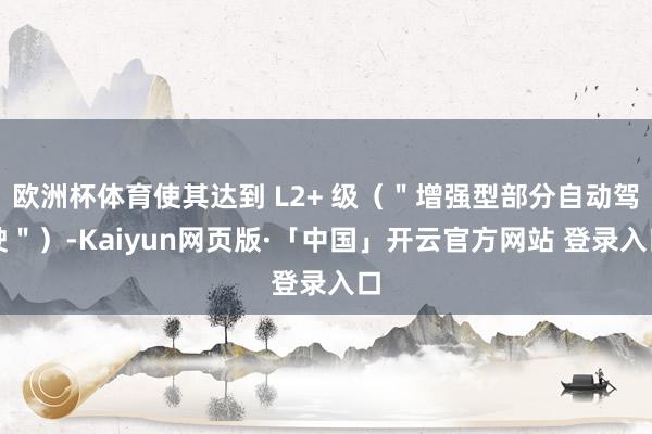 欧洲杯体育使其达到 L2+ 级（＂增强型部分自动驾驶＂）-Kaiyun网页版·「中国」开云官方网站 登录入口