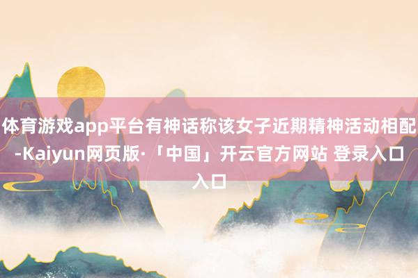 体育游戏app平台有神话称该女子近期精神活动相配-Kaiyun网页版·「中国」开云官方网站 登录入口
