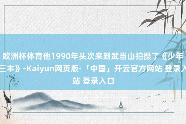 欧洲杯体育他1990年头次来到武当山拍摄了《少年张三丰》-Kaiyun网页版·「中国」开云官方网站 登录入口