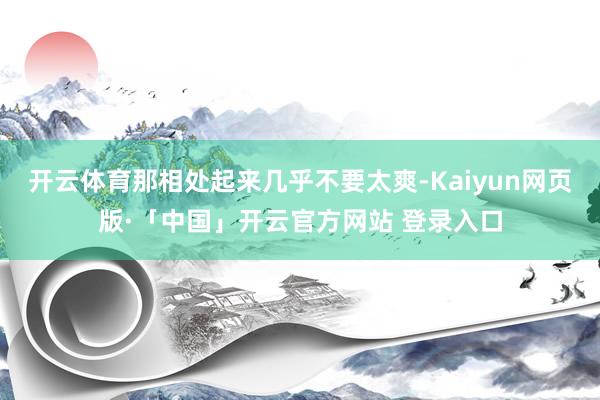 开云体育那相处起来几乎不要太爽-Kaiyun网页版·「中国」开云官方网站 登录入口