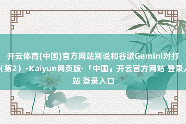 开云体育(中国)官方网站别说和谷歌Gemini对打了(第2)-Kaiyun网页版·「中国」开云官方网站 登录入口