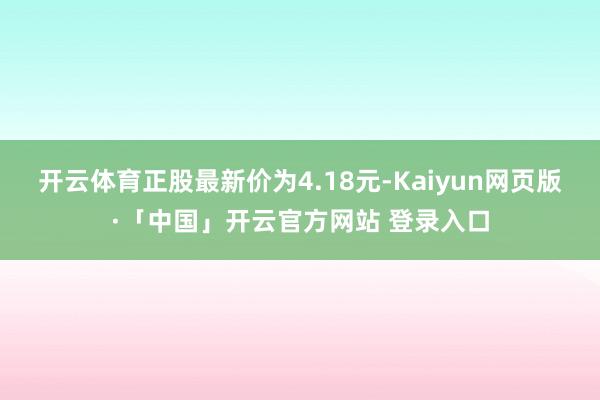开云体育正股最新价为4.18元-Kaiyun网页版·「中国」开云官方网站 登录入口