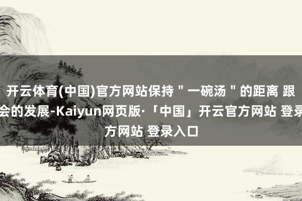 开云体育(中国)官方网站保持"一碗汤"的距离 跟着社会的发展-Kaiyun网页版·「中国」开云官方网站 登录入口