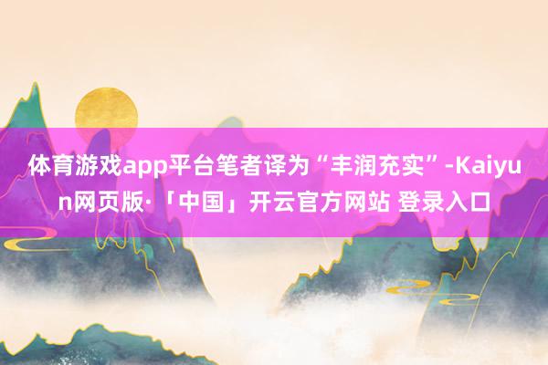 体育游戏app平台笔者译为“丰润充实”-Kaiyun网页版·「中国」开云官方网站 登录入口