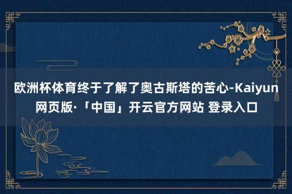 欧洲杯体育终于了解了奥古斯塔的苦心-Kaiyun网页版·「中国」开云官方网站 登录入口